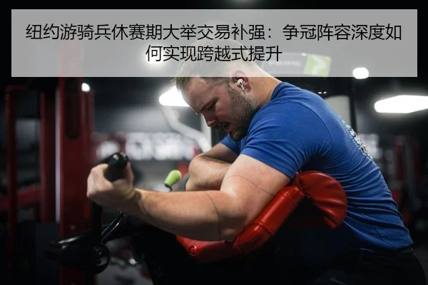 纽约游骑兵休赛期大举交易补强：争冠阵容深度如何实现跨越式提升